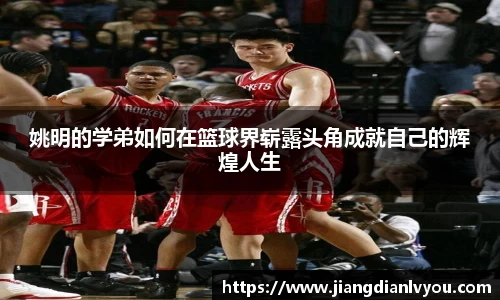 姚明的学弟如何在篮球界崭露头角成就自己的辉煌人生