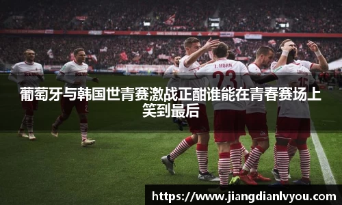 葡萄牙与韩国世青赛激战正酣谁能在青春赛场上笑到最后