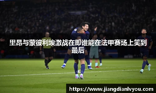 里昂与蒙彼利埃激战在即谁能在法甲赛场上笑到最后